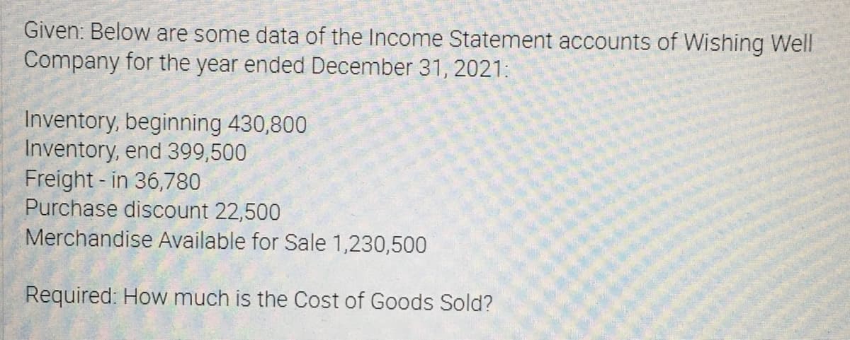 Given: Below are some data of the Income Statement accounts of Wishing Well
Company for the year ended December 31, 2021:
Inventory, beginning 430,800
Inventory, end 399,500
Freight - in 36,780
Purchase discount 22,500
Merchandise Available for Sale 1,230,500
Required: How much is the Cost of Goods Sold?
