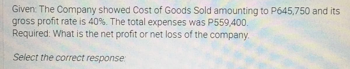 Given: The Company showed Cost of Goods Sold amounting to P645,750 and its
gross profit rate is 40%. The total expenses was P559,400.
Required: What is the net profit or net loss of the company.
Select the correct response:
