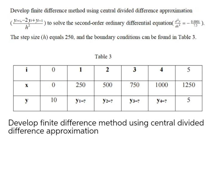 Develop finite difference method using central divided difference approximation
(
Yinh-2 yr+y-1
) to solve the second-order ordinary differential equation( =- 0001 ).
7.5
The step size (h) equals 250, and the boundary conditions can be found in Table 3.
Table 3
1
2
3
5
250
500
750
1000
1250
y
10
yı-?
y2-?
Уз-?
y4-?
5
Develop finite difference method using
difference approximation
central divided
