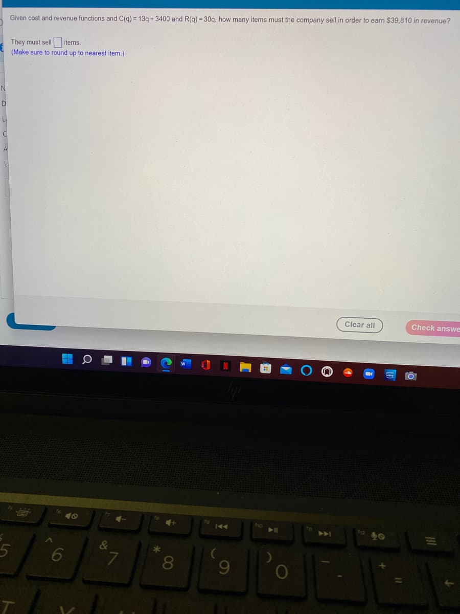 Given cost and revenue functions and C(g) = 13g + 3400 and R(g) = 30g, how many items must the company sell in order to earn $39,810 in revenue?
They must sell items.
(Make sure to round up to nearest item.)
N
A
L
Clear all
Check answe
18
ho
to
>A
40
&
*
8
60

