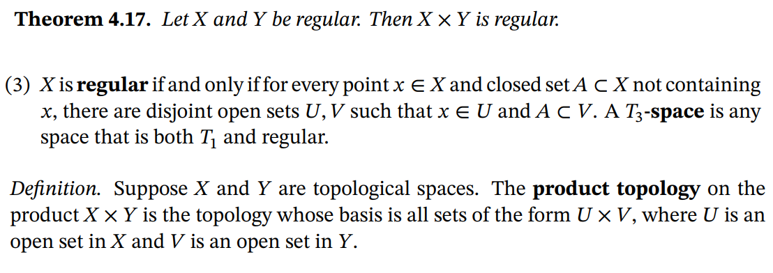 Theorem 4.17. Let X and Y be regular. Then X ×Y is regular.
(3) X is regular if and only if for every point x EX and closed set A C X not containing
x, there are disjoint open sets U,V such that x E U and A C V. A T3-space is any
space that is both T¡ and regular.
Definition. Suppose X and Y are topological spaces. The product topology on the
product X x Y is the topology whose basis is all sets of the form U x V, where U is an
open set in X and V is an open set in Y.
