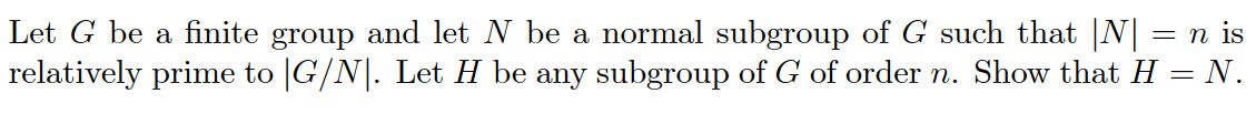 Let G be a finite group and let N be a normal subgroup of G such that |N| = n is
relatively prime to |G/N|. Let H be any subgroup of G of order n. Show that H = N.
%3D
