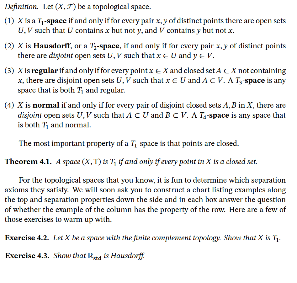 Definition. Let (X,T) be a topological space.
(1) X is a T1-space if and only if for every pair x, y of distinct points there are open sets
U, V such that U contains x but not y, and V contains y but not x.
(2) X is Hausdorff, or a T,-space, if and only if for every pair x, y of distinct points
there are disjoint open sets U,V such that x E U and y e V.
(3) X is regular if and only if for every point x E X and closed set A CX not containing
x, there are disjoint open sets U,V such that x E U and AcV. A T3-space is any
space that is both T and regular.
(4) X is normal if and only if for every pair of disjoint closed sets A, B in X, there are
disjoint open sets U,V such that A C U and BC V. A T4-space is any space that
is both T and normal.
The most important property of a T1-space is that points are closed.
Theorem 4.1. A space (X,T) is T, if and only if every point in X is a closed set.
For the topological spaces that you know, it is fun to determine which separation
axioms they satisfy. We will soon ask you to construct a chart listing examples along
the top and separation properties down the side and in each box answer the question
of whether the example of the column has the property of the row. Here are a few of
those exercises to warm up with.
Exercise 4.2. Let X be a space with the finite complement topology. Show that X is T1.
Exercise 4.3. Show that Rstd is Hausdorff.
