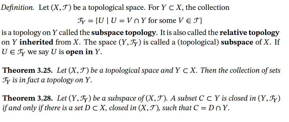 Definition. Let (X,J) be a topological space. For Y c X, the collection
Ty = {U | U =VnY for some V E I}
%3D
is a topology on Y called the subspace topology. It is also called the relative topology
on Y inherited from X. The space (Y, Ty) is called a (topological) subspace of X. If
U E Ty we say U is open in Y.
Theorem 3.25. Let (X,T) be a topological space and Y c X. Then the collection of sets
Fy is in fact a topology on Y.
Theorem 3.28. Let (Y, Fy) be a subspace of (X,J). A subset C C Y is closed in (Y, Fy)
if and only if there is a set D C X, closed in (X,T), such that C = Dn Y.
