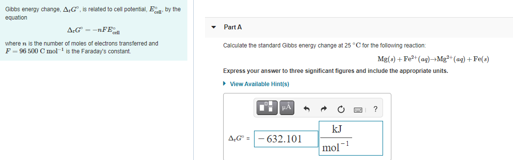 Gibbs energy change, ArG", is related to cell potential, E, by the
equation
Part A
A:G = -nFE
where n is the number of moles of electrons transferred and
F = 96 500 C mol- is the Faraday's constant.
Calculate the standard Gibbs energy change at 25 °C for the following reaction:
Mg(s) + Fe?+(ag)→Mg²+(ag) + Fe(s)
Express your answer to three significant figures and include the appropriate units.
• View Available Hint(s)
HA
?
kJ
A,G° = - 632.101
mol-1
