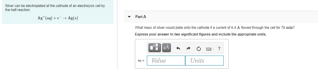 Silver can be electroplated at the cathode of an electrolysis cell by
the half-reaction:
Part A
Ag+(ag) +e + Ag(s)
What mass of silver would plate onto the cathode if a current of 6.4 A flowed through the cell for 78 min?
Express your answer to two significant figures and include the appropriate units.
?
m =
Value
Units
