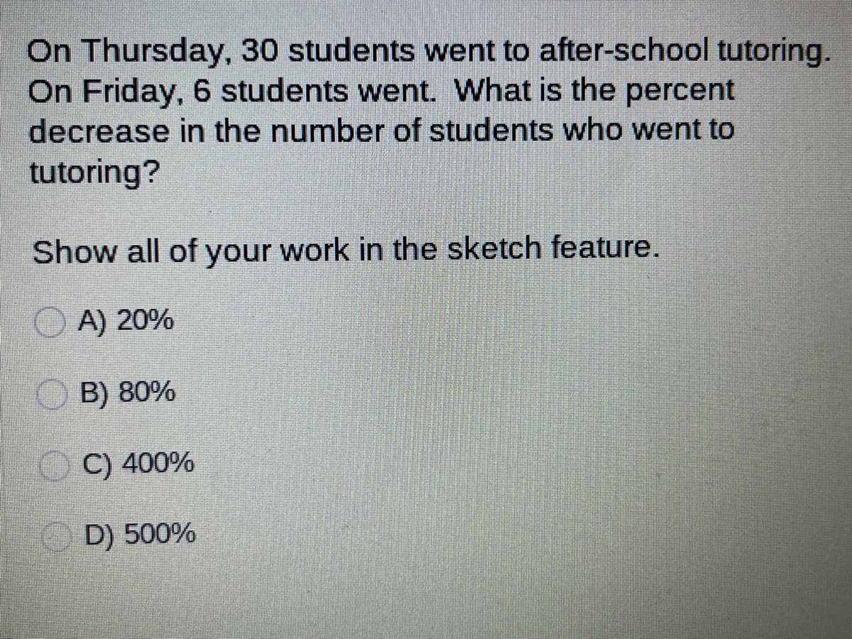 On Thursday, 30 students went to after-school tutoring.
On Friday, 6 students went. What is the percent
decrease in the number of students who went to
tutoring?
Show all of your work in the sketch feature.
A) 20%
B) 80%
C) 400%
D) 500%
