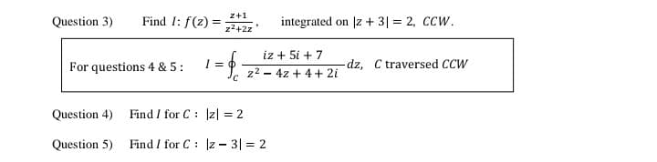 z+1
Question 3)
Find I: f(z) =
integrated on |z + 3| = 2, CCW.
z2+2z
iz + 5i + 7
For questions 4 & 5:
-dz, C traversed CCW
z2 - 4z + 4+ 2i
Question 4)
Find / for C: Iz| = 2
Question 5)
Find / for C : z - 3| = 2
