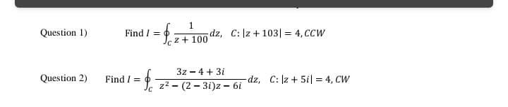 1.
dz, C: |z + 103| = 4, CCW
Question 1)
Find / = 0
z + 100
3z - 4 + 3i
Question 2)
Find / = 0
dz, C: z + 5i| = 4, CW
Jc z2 - (2 – 3i)z - 6i
