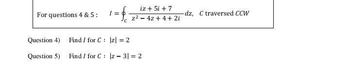 iz + 5i + 7
For questions 4 & 5:
-dz, C traversed CCW
z2 - 4z + 4+ 2i
Question 4) Fínd / for C: z| = 2
Question 5)
Find / for C : Iz - 3| = 2

