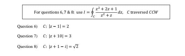 z2 + 2z + 1
For questions 6,7 & 8: use I =
dz, C traversed CCW
z2 +z
Question 6) C: Iz - 1| = 2
Question 7) C: |z + 10| = 3
Question 8) C: z+1- i| = v2
