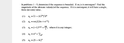 In problems 1 - 5, determine if the sequence is bounded. If so, is it convergent? Find the
magnitude of the ultimate value(s) of the sequence. If it is convergent, it will have a single,
finite (or zero) value.
(1) , = (1 - 21)2"/3"
(2) 2, = nn/(21n +n-)
(3) z, = (-1)"-k +1, where k is any integer.
(4)
2 =n2 +/
(5) z, = (5 - 41)"
