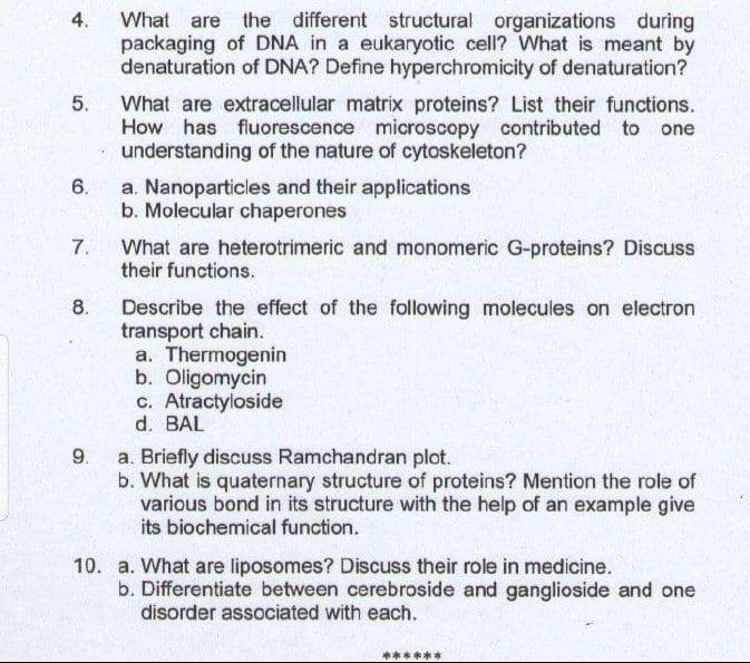 What are the different structural organizations during
packaging of DNA in a eukaryotic cell? What is meant by
denaturation of DNA? Define hyperchromicity of denaturation?
4.
What are extracellular matrix proteins? List their functions.
How has fluorescence microscopy contributed to one
understanding of the nature of cytoskeleton?
a. Nanoparticles and their applications
b. Molecular chaperones
6.
7.
What are heterotrimeric and monomeric G-proteins? Discuss
their functions.
8.
Describe the effect of the following molecules on electron
transport chain.
a. Thermogenin
b. Oligomycin
c. Atractyloside
d. BAL
9.
a. Briefly discuss Ramchandran plot.
b. What is quaternary structure of proteins? Mention the role of
various bond in its structure with the help of an example give
its biochemical function.
10. a. What are liposomes? Discuss their role in medicine.
b. Differentiate between cerebroside and ganglioside and one
disorder associated with each.
*****
5.
