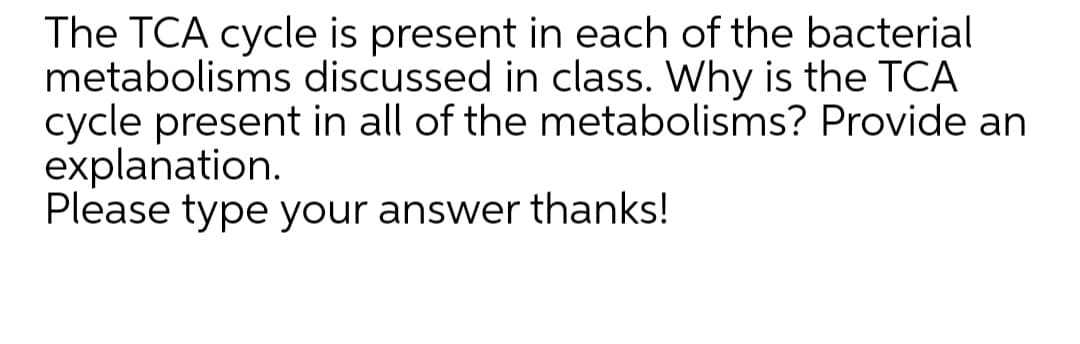 The TCA cycle is present in each of the bacterial
metabolisms discussed in class. Why is the TCA
cycle present in all of the metabolisms? Provide an
explanation.
Please type your answer thanks!
