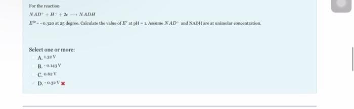 For the reaction
NAD + H+2e + NADH
E"=-0.320 at 25 degree. Calculate the value of E' at pH-1. Assume NAD and NADH are at unimolar concentration.
Select one or more:
A. 132 V
B. 0.143 V
C. 0.62 V
D. 0.32 Vx