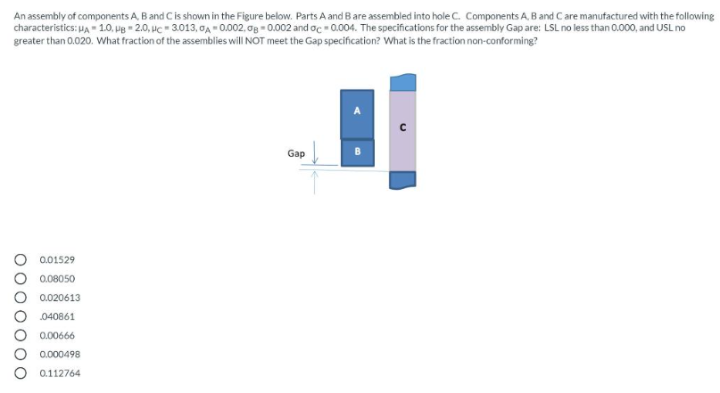 An assembly of components A, B and C is shown in the Figure below. Parts A and B are assembled into hole C. Components A, B and C are manufactured with the following
characteristics: μA = 1.0, UB= 2.0, HC = 3.013,0A = 0.002, og = 0.002 and oc=0.004. The specifications for the assembly Gap are: LSL no less than 0.000, and USL no
greater than 0.020. What fraction of the assemblies will NOT meet the Gap specification? What is the fraction non-conforming?
0.01529
0.08050
0.020613
040861
0.00666
0.000498
0.112764
Gap