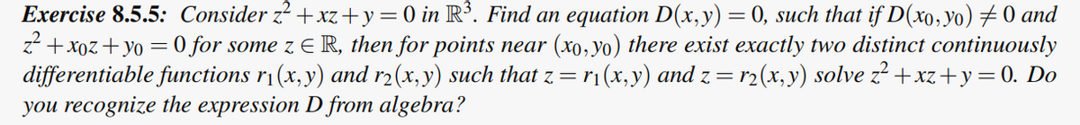 Exercise 8.5.5: Consider z²+xz+y = 0 in R³. Find an equation D(x,y) = 0, such that if D(xo, yo) ‡ 0 and
z²+xoz+yo =0 for some z E R, then for points near (xo, yo) there exist exactly two distinct continuously
differentiable functions r₁(x, y) and r₂(x, y) such that z = r₁(x, y) and z = r2(x, y) solve z²+xz+y=0. Do
you recognize the expression D from algebra?