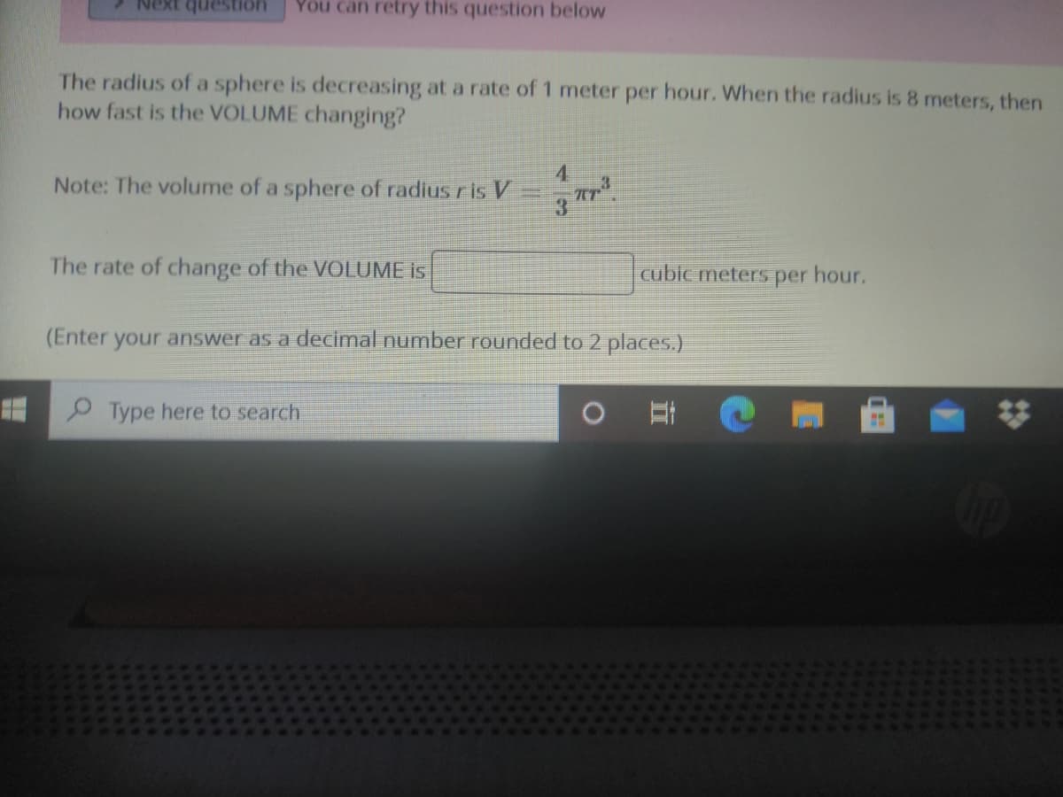 You can retry this question below
uonsanb 1XƏN
The radius of a sphere is decreasing at a rate of 1 meter per hour. When the radius is 8 meters, then
how fast is the VOLUME changing?
4
Note: The volume of a sphere of radius ris V
3
The rate of change of the VOLUME is
cuble meters per hour.
(Enter your answer as a decimal number rounded to 2 places.)
Type here to search
23
