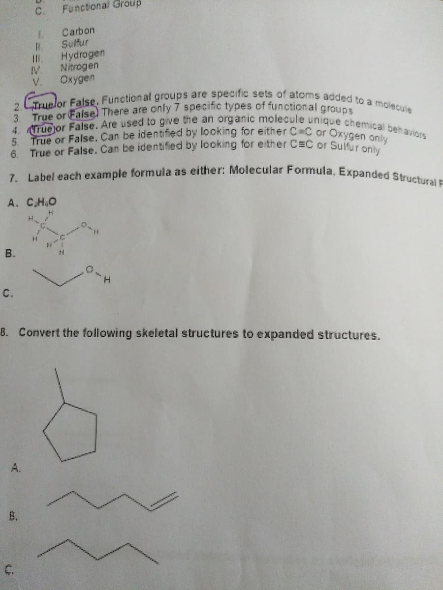 6. True or False. Can be identified by looking for either C=C or Sulfur only
True or False, Can be iden tified by looking for either C=C or Oxygen only
7. Label each example formula as either: Molecular Formula, Expanded Structural F
4. True or False. Are used to give the an organic molecule unique chemical behaviors
Truelor False. Function al groups are specific sets of atoms added to a molecule
C.
Functional Group
Carbon
1.
Sulfur
Hydrogen
Nitrogen
Oxygen
IV.
V.
2.
3.
True or False) There are only7 specific types of functional groune
A. CH.O
H
B.
H.
C.
8. Convert the following skeletal structures to expanded structures.
A.
B.
C.
