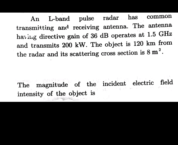 An
L-band pulse radar
transmitting and receiving antenna. The antenna
havitig directive gain of 36 dB operates at 1.5 GHz
and transmits 200 kW. The object is 120 km from
has
common
the radar and its scattering cross section is 8 m?.
The magnitude of the incident electric field
intensity of the object is
