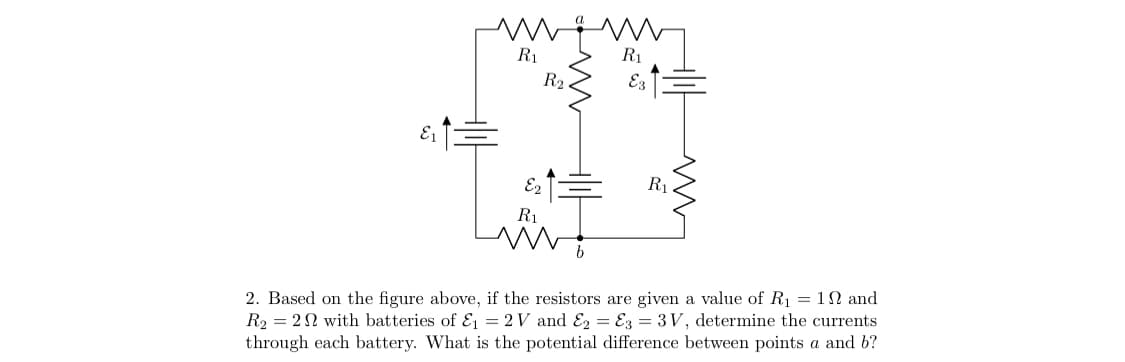 R1
R1
R2
E1
R1
R1
2. Based on the figure above, if the resistors are given a value of R1 = 1N and
R2 = 2N with batteries of Ei = 2 V and E2 = E3 = 3V, determine the currents
through each battery. What is the potential difference between points a and b?
