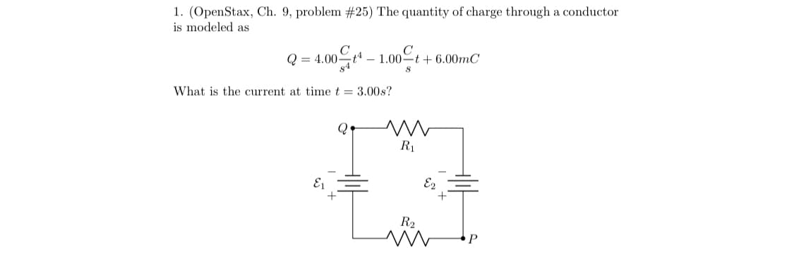 1. (OpenStax, Ch. 9, problem #25) The quantity of charge through a conductor
is modeled as
Q = 4.00* –
- 1.00ºt + 6.00mC
What is the current at time t = 3.00s?
R1
E1
E2
R2
P
