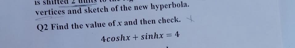 is sh
vertices and sketch of the new hyperbola.
Q2 Find the value of x and then check.
4coshx + sinhx = 4
%3D
