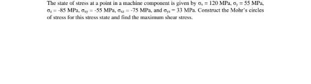 The state of stress at a point in a machine component is given by o, = 120 MPa, o, = 55 MPa,
G = -85 MPa, Gy = -55 MPa, ox = -75 MPa, and o, = 33 MPa. Construct the Mohr's circles
of stress for this stress state and find the maximum shear stress.
