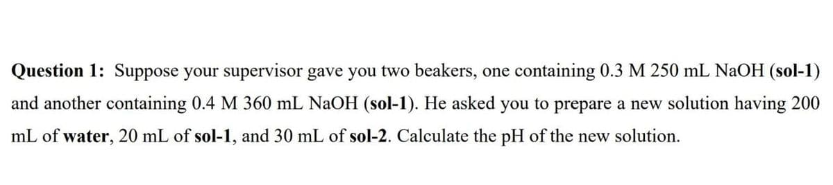 Question 1: Suppose your supervisor gave you two beakers, one containing 0.3 M 250 mL NaOH (sol-1)
and another containing 0.4 M 360 mL NaOH (sol-1). He asked you to prepare a new solution having 200
mL of water, 20 mL of sol-1, and 30 mL of sol-2. Calculate the pH of the new solution.

