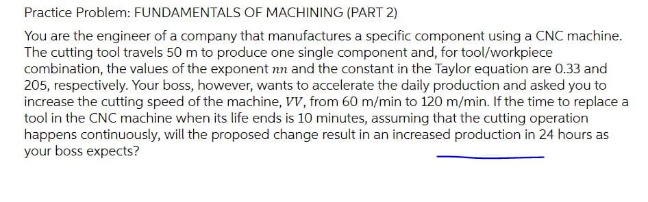 Practice Problem: FUNDAMENTALS OF MACHINING (PART 2)
You are the engineer of a company that manufactures a specific component using a CNC machine.
The cutting tool travels 50 m to produce one single component and, for tool/workpiece
combination, the values of the exponent nn and the constant in the Taylor equation are 0.33 and
205, respectively. Your boss, however, wants to accelerate the daily production and asked you to
increase the cutting speed of the machine, VV, from 60 m/min to 120 m/min. If the time to replace a
tool in the CNC machine when its life ends is 10 minutes, assuming that the cutting operation
happens continuously, will the proposed change result in an increased production in 24 hours as
your boss expects?
