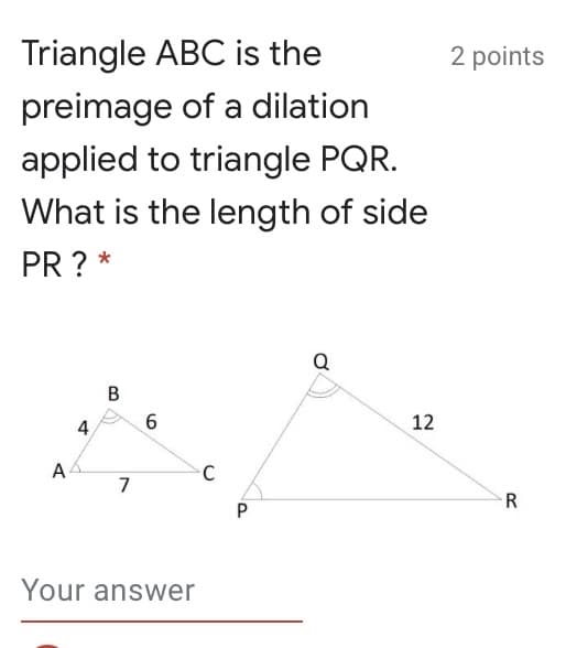 Triangle ABC is the
2 points
preimage of a dilation
applied to triangle PQR.
What is the length of side
PR ? *
Q
4
12
A
7
R
Your answer
