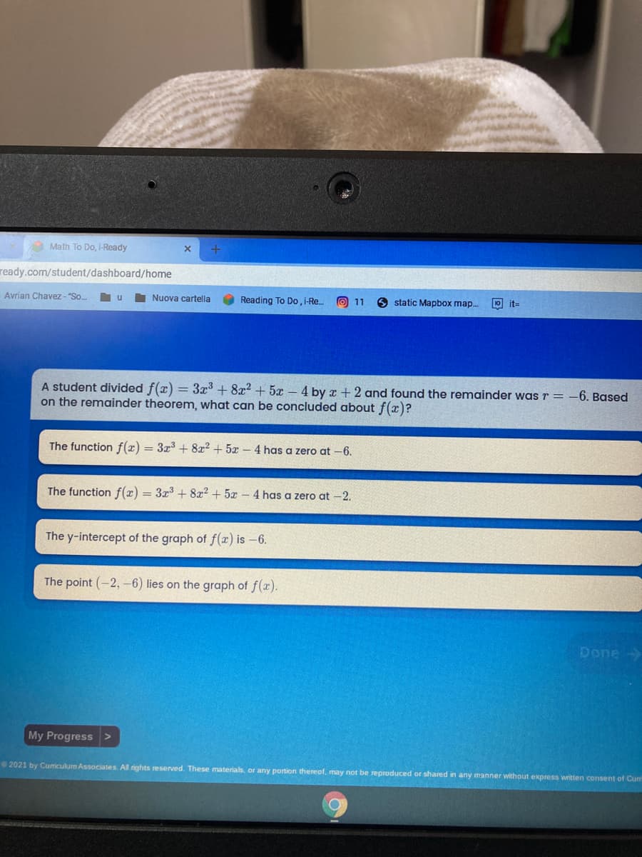 Math To Do, i-Ready
ready.com/student/dashboard/home
Avrian Chavez - "So.
Nuova cartella
Reading To Do, i-Re..
O 11
O static Mapbox map.
10 it=
A student divided f(x) = 3x + 8x2 + 5x – 4 by x + 2 and found the remainder was r = -6. Based
on the remainder theorem, what can be concluded about f(x)?
The function f(x) = 3x3 + 8x2 + 5x - 4 has a zero at -6.
The function f(x) = 3x3 + 8x² + 5x – 4 has a zero at -2.
The y-intercept of the graph of f(x) is -6.
The point (-2,-6) lies on the graph of f(x).
Done
My Progress>
2021 by Cumriculum Associates. All rights reserved. These materials, or any portion thereof, may not be reproduced or shared in any manner without express written consent of Cum
