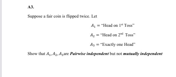 АЗ.
Suppose a fair coin is flipped twice. Let
A, = "Head on 1t Toss"
A2 = "Head on 2nd Toss"
A3 = "Exactly one Head"
Show that A,, A2, Azare Pairwise independent but not mutually independent
