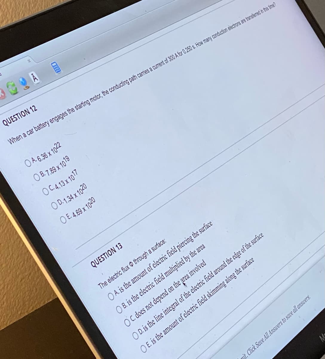 CA
DEBE
#I
QUESTION 12
When a car battery engages the starting motor, the conducting path carries a current of 300 A for 0.250 s. How many conduction electrons are transferred in this time?
OA. 6.36 x 1022
OB. 7.89 x 1019
OC.4.13 x 1017
OD. 1.34 x 1020
OE. 4.69 x 1020
QUESTION 13
The electric flux through a surface:
O A. is the amount of electric field piercing the surface
OB. is the electric field multiplied by the area
OC. does not depend on the area involved
OD. is the line integral of the electric field around the edge of the surface
OE. is the amount of electric field skimming along the surface
mit. Click Save All Answers to save all answers.