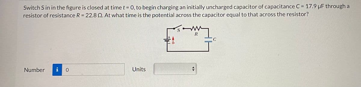 Switch S in in the figure is closed at time t = 0, to begin charging an initially uncharged capacitor of capacitance C = 17.9 µF through a
resistor of resistance R = 22.8 2. At what time is the potential across the capacitor equal to that across the resistor?
Number i 0
Units
H
S
W
m
R
◄►
с
