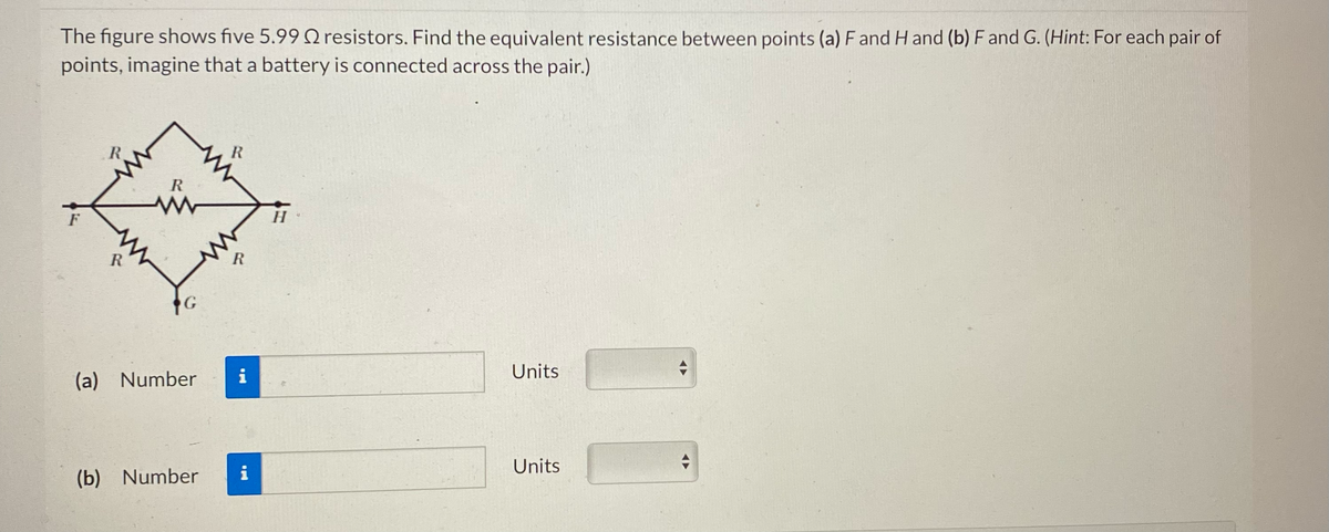 The figure shows five 5.99 resistors. Find the equivalent resistance between points (a) F and H and (b) F and G. (Hint: For each pair of
points, imagine that a battery is connected across the pair.)
F
R
R
R
G
(a) Number
R
R
i
(b) Number i
H
Units
Units
+