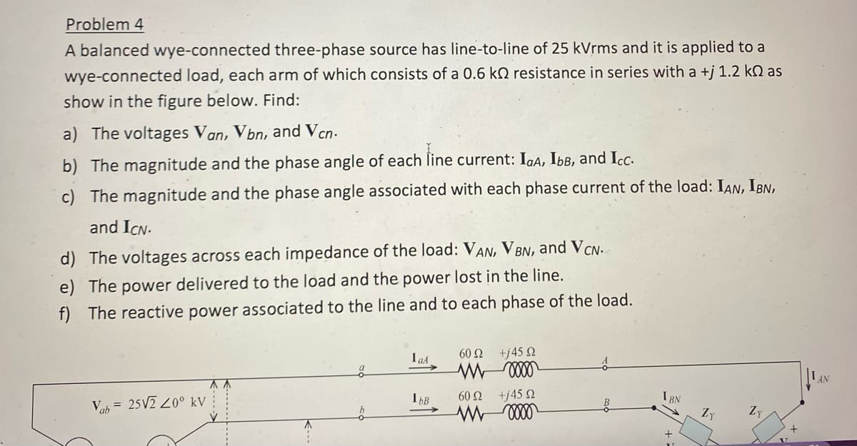 Problem 4
A balanced wye-connected three-phase source has line-to-line of 25 kVrms and it is applied to a
wye-connected load, each arm of which consists of a 0.6 k resistance in series with a +j 1.2 k as
show in the figure below. Find:
a) The voltages Van, Vbn, and Vcn.
b) The magnitude and the phase angle of each line current: IaA, Ibв, and Icc.
c) The magnitude and the phase angle associated with each phase current of the load: IAN, IBN,
and ICN.
d) The voltages across each impedance of the load: VAN, VBN, and VCN.
e) The power delivered to the load and the power lost in the line.
f) The reactive power associated to the line and to each phase of the load.
Vab= 25V2 400 kV
a
IaA
IbB
60 92
+j45 92
M 0000
60 92
+j45 Ω
m 0000
IBN
ZY
Zy
+
AN