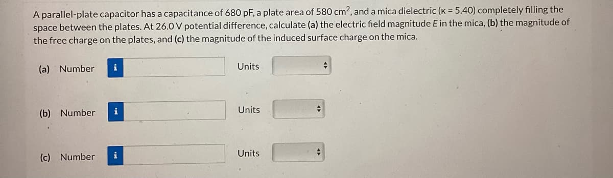 A parallel-plate capacitor has a capacitance of 680 pF, a plate area of 580 cm², and a mica dielectric (K = 5.40) completely filling the
space between the plates. At 26.0 V potential difference, calculate (a) the electric field magnitude E in the mica, (b) the magnitude of
the free charge on the plates, and (c) the magnitude of the induced surface charge on the mica.
(a) Number i
(b) Number
(c) Number
i
i
Units
Units
Units
+
→