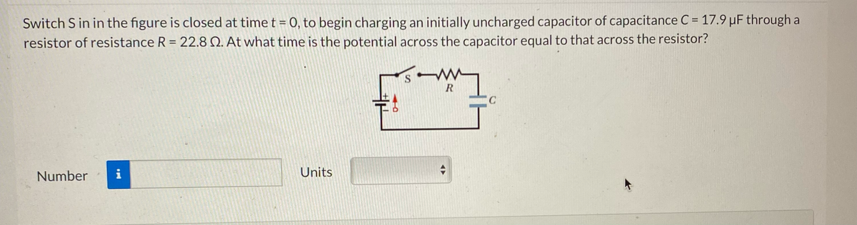 Switch S in in the figure is closed at time t = 0, to begin charging an initially uncharged capacitor of capacitance C = 17.9 µF through a
resistor of resistance R = 22.8 2. At what time is the potential across the capacitor equal to that across the resistor?
Number i
Units
北
O
W
S
R
C