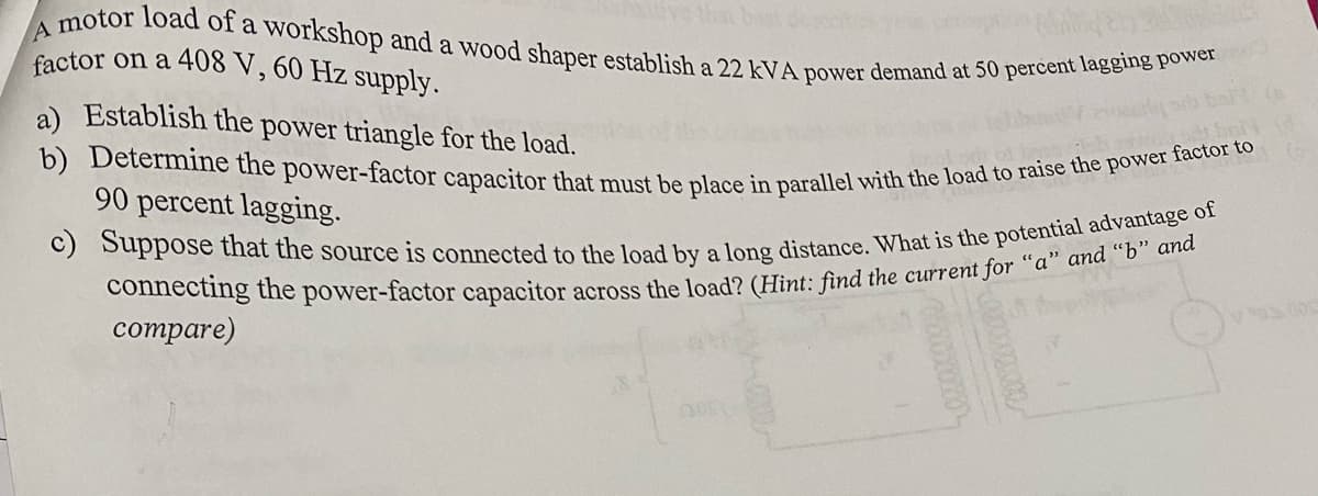 A motor load of a workshop and a wood shaper establish a 22 kVA power demand at 50 percent lagging power
factor on a 408 V, 60 Hz supply.
a) Establish the power triangle for the load.
b) Determine the power-factor capacitor that must be place in parallel with the load to raise the power factor to
90 percent lagging.
c) Suppose that the source is connected to the load by a long distance. What is the potential advantage of
connecting the power-factor capacitor across the load? (Hint: find the current for "a" and "b" and
compare)
y 902.0032