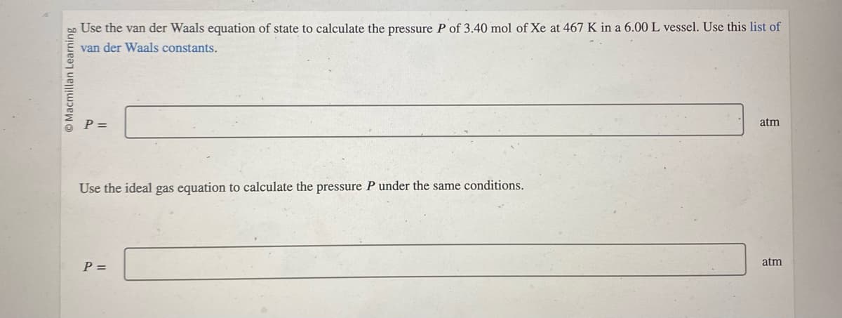 Macmillan Learning
Use the van der Waals equation of state to calculate the pressure P of 3.40 mol of Xe at 467 K in a 6.00 L vessel. Use this list of
van der Waals constants.
P =
Use the ideal gas equation to calculate the pressure P under the same conditions.
P =
atm
atm