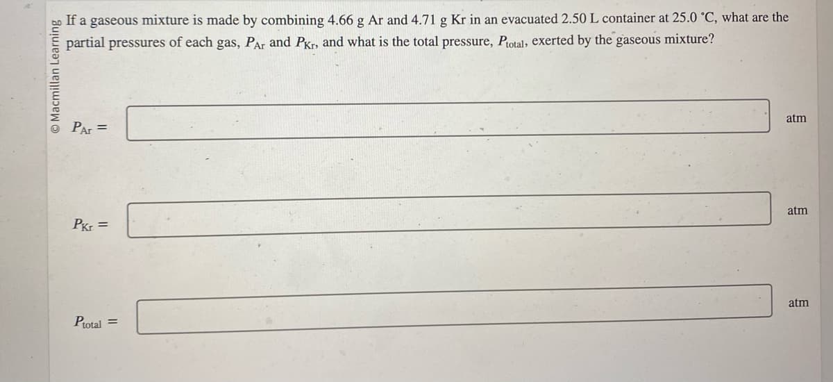 O Macmillan Learning
If a gaseous mixture is made by combining 4.66 g Ar and 4.71 g Kr in an evacuated 2.50 L container at 25.0 °C, what are the
partial pressures of each gas, PAr and PKr, and what is the total pressure, Ptotal, exerted by the gaseous mixture?
PAr =
Pkr =
Ptotal =
atm
atm
atm