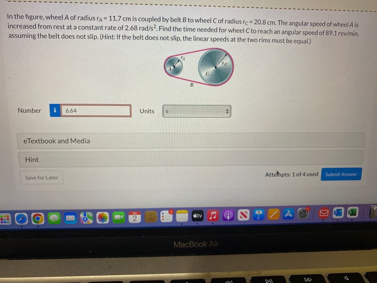 SO
In the figure, wheel A of radius rA = 11.7 cm is coupled by belt B to wheel C of radius rc = 20.8 cm. The angular speed of wheel A is
increased from rest at a constant rate of 2.68 rad/s2. Find the time needed for wheel C to reach an angular speed of 89.1 rev/min,
assuming the belt does not slip. (Hint: If the belt does not slip, the linear speeds at the two rims must be equal.)
Number i 6.64
eTextbook and Media
Hint
Save for Later
JUL
2
Units
S
B
tv
MacBook Air
Attempts: 1 of 4 used
ZA
8
Submit Answer