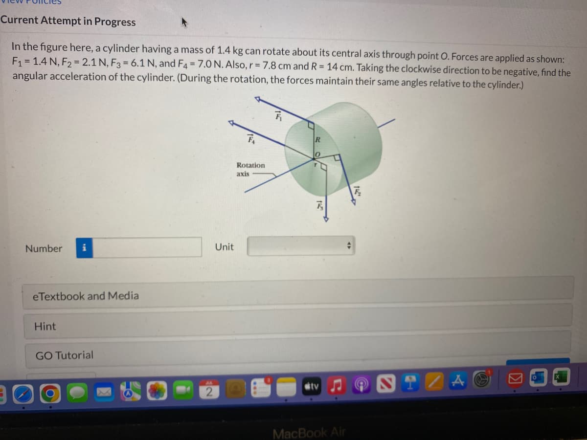 Current Attempt in Progress
In the figure here, a cylinder having a mass of 1.4 kg can rotate about its central axis through point O. Forces are applied as shown:
F₁ = 1.4 N, F₂ = 2.1 N, F3 = 6.1 N, and F4 = 7.0 N. Also, r = 7.8 cm and R = 14 cm. Taking the clockwise direction to be negative, find the
angular acceleration of the cylinder. (During the rotation, the forces maintain their same angles relative to the cylinder.)
Number i
eTextbook and Media
Hint
GO Tutorial
2
Unit
Rotation
axis
R
0
tv
MacBook Air
A O