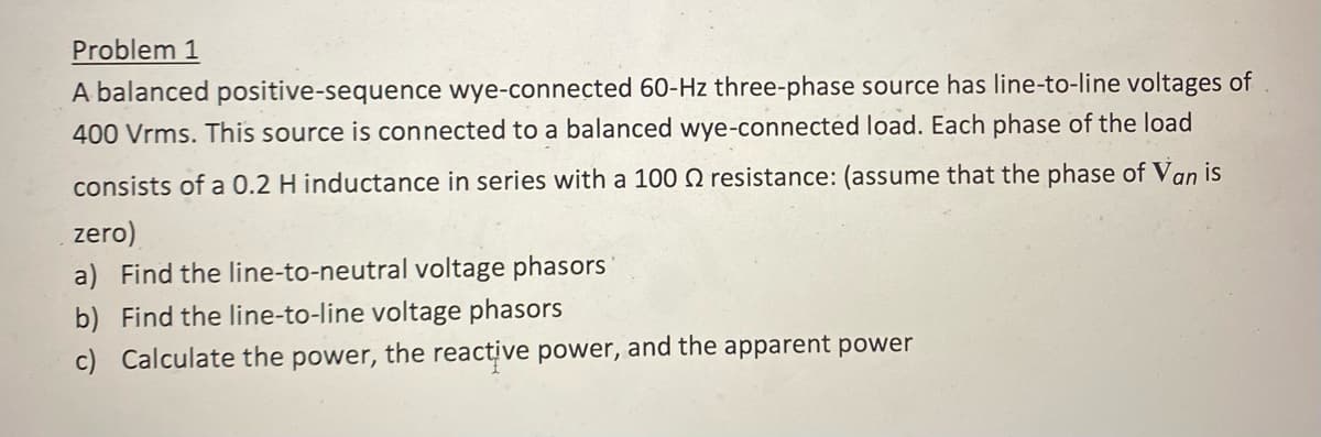 Problem 1
A balanced positive-sequence wye-connected 60-Hz three-phase source has line-to-line voltages of
400 Vrms. This source is connected to a balanced wye-connected load. Each phase of the load
consists of a 0.2 H inductance in series with a 100 Q resistance: (assume that the phase of Van is
zero)
a) Find the line-to-neutral voltage phasors
b) Find the line-to-line voltage phasors
c) Calculate the power, the reactive power, and the apparent power