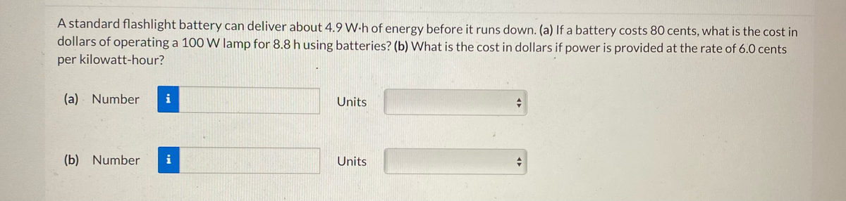 A standard flashlight battery can deliver about 4.9 W.h of energy before it runs down. (a) If a battery costs 80 cents, what is the cost in
dollars of operating a 100 W lamp for 8.8 h using batteries? (b) What is the cost in dollars if power is provided at the rate of 6.0 cents
per kilowatt-hour?
(a) Number
(b) Number
Mi
i
Units
Units