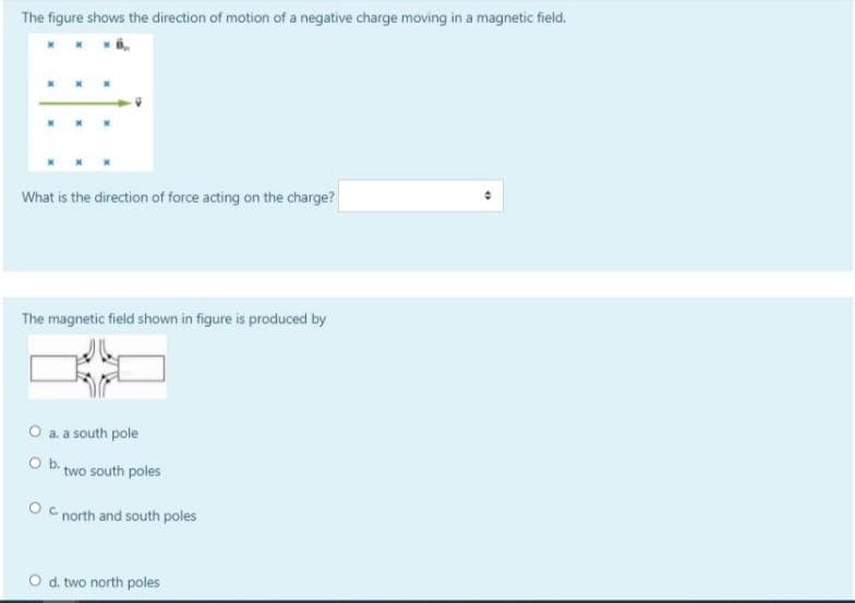 The figure shows the direction of motion of a negative charge moving in a magnetic field.
What is the direction of force acting on the charge?
The magnetic field shown in figure is produced by
O a. a south pole
Ob two south poles
O C north and south poles
O d. two north poles
