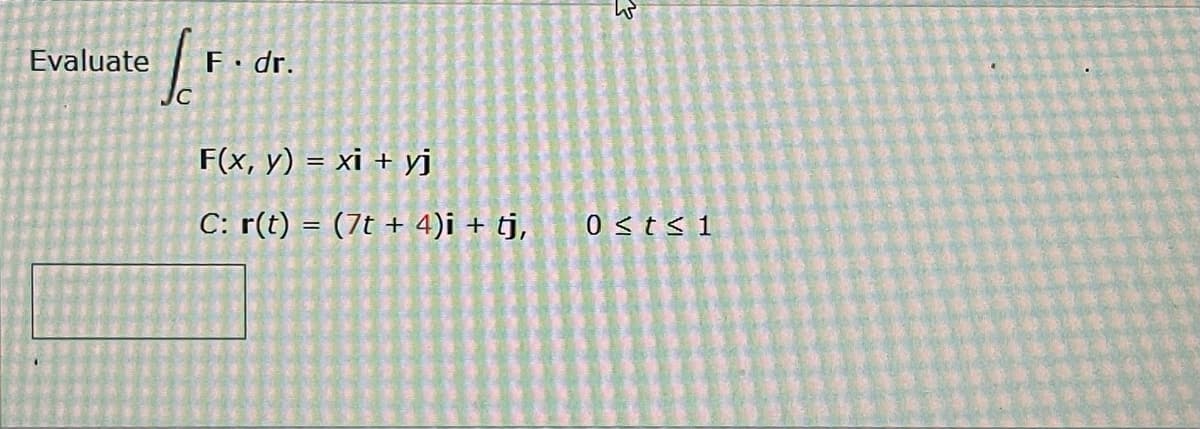 Evaluate
I
JC
F. dr.
F(x, y) = xi + yj
C: r(t) = (7t + 4)i + tj,
W
0 ≤t≤ 1