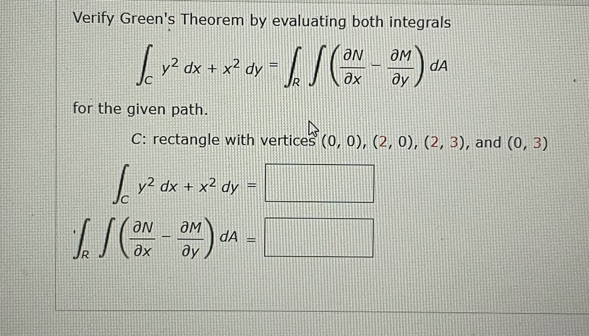 Verify Green's Theorem by evaluating both integrals
OM
[ - [ ] (NO) A
x² dx.
y² dx + x² dy
dA
R
ду
for the given path.
4
C: rectangle with vertices (0, 0), (2, 0), (2, 3), and (0, 3)
√ √² dx +
y² dx + x² dy = 1
2+) -1
dA
ду
ƏN
// (ON
əx