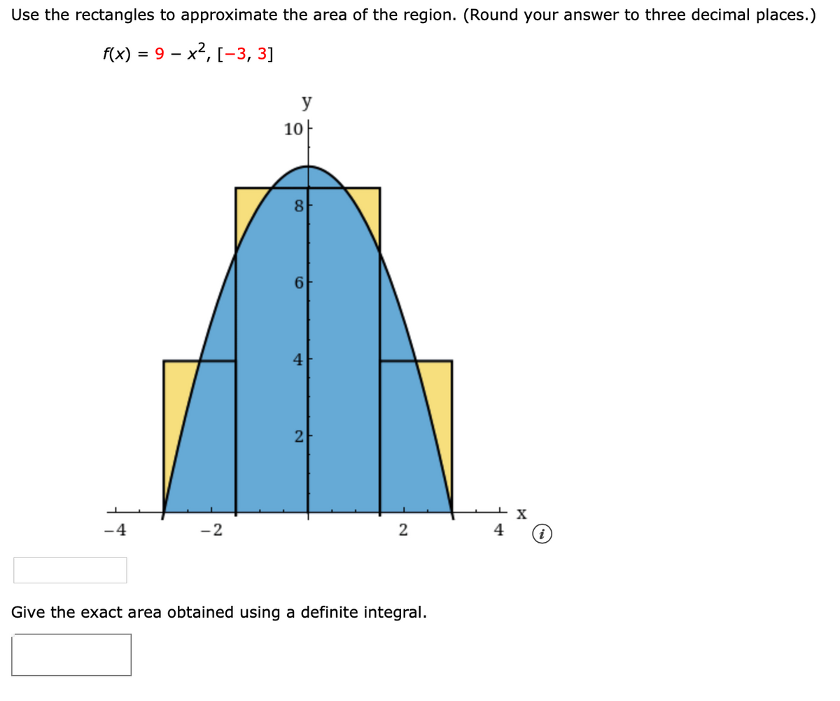 Use the rectangles to approximate the area of the region. (Round your answer to three decimal places.)
fx) 3 9 — х2, [-3, 3]
y
10-
6.
4
X
-2
Give the exact area obtained using a definite integral.
2.
